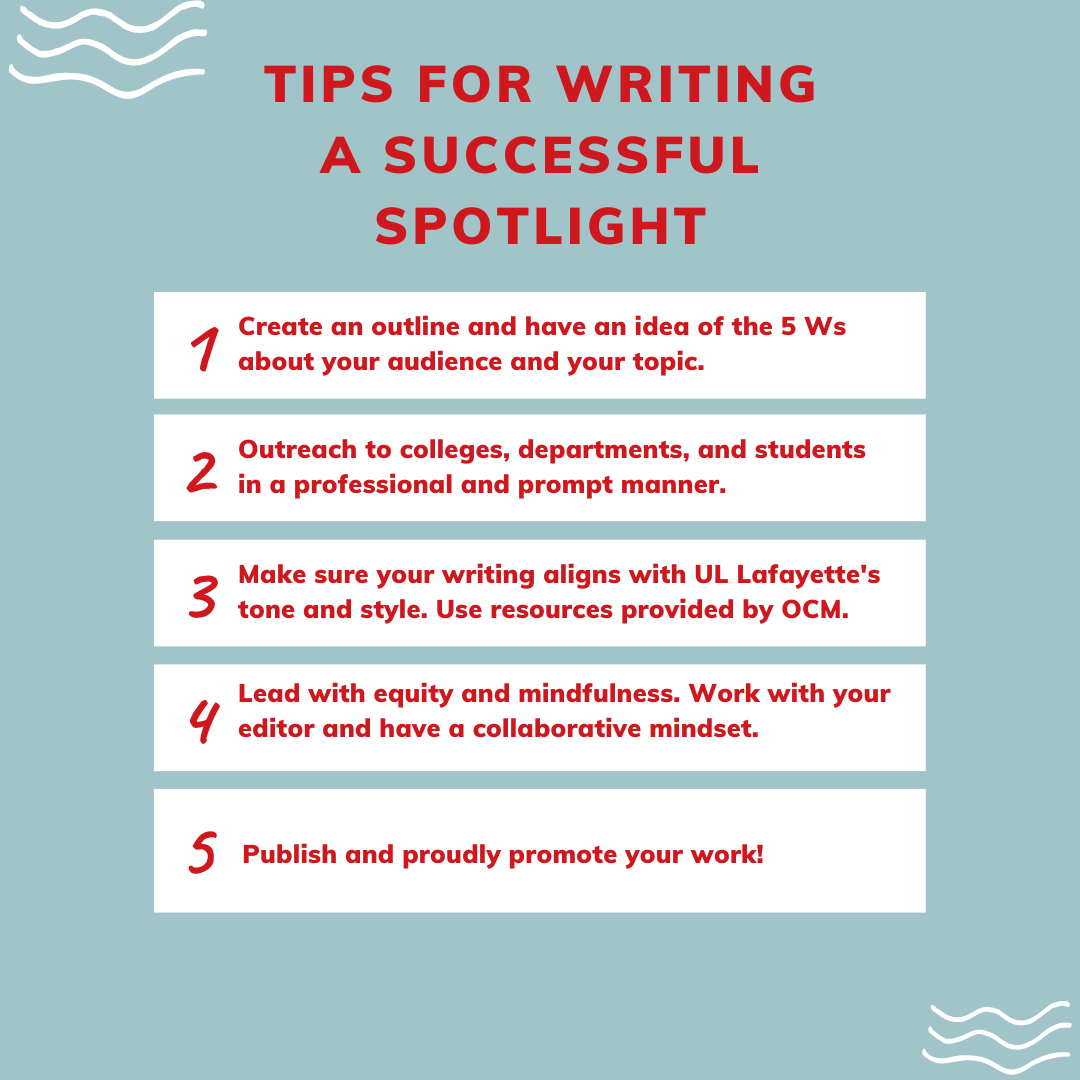 Tips for Writing a Potential Spotlight: 1. Create an outline and have an idea of the 5 Ws about your audience and your topic; 2. Outreach to colleges, departments, and students in a professional and prompt manner; 3. Make sure your writing aligns with UL Lafayette's tone and style. Use resources provided by OCM; 3. Lead with equity and mindfulness. Work with your editor and have a collaborative mindset; 5. Publish and proudly promote your work!